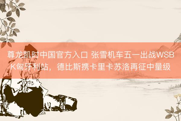 尊龙凯时中国官方入口 张雪机车五一出战WSBK匈牙利站，德比斯携卡里卡苏洛再征中量级