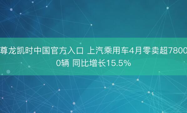 尊龙凯时中国官方入口 上汽乘用车4月零卖超78000辆 同比增长15.5%