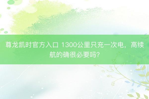 尊龙凯时官方入口 1300公里只充一次电，高续航的确很必要吗？