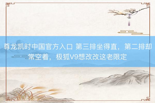 尊龙凯时中国官方入口 第三排坐得直,第二排却常空着,极狐V9想改改这老限定