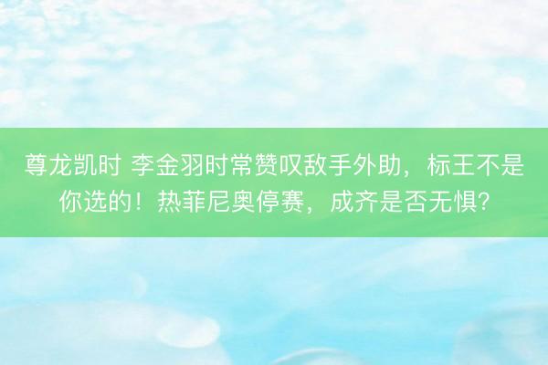 尊龙凯时 李金羽时常赞叹敌手外助，标王不是你选的！热菲尼奥停赛，成齐是否无惧？