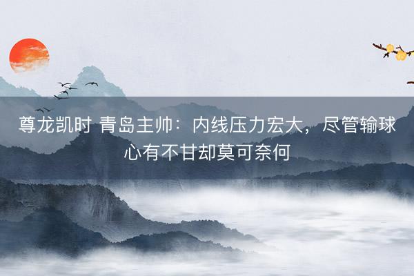 尊龙凯时 青岛主帅：内线压力宏大，尽管输球心有不甘却莫可奈何