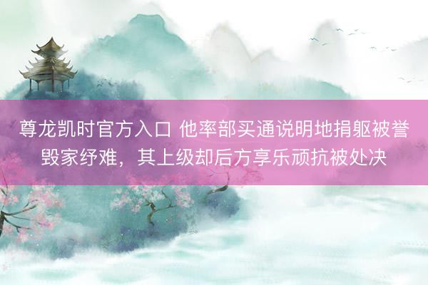 尊龙凯时官方入口 他率部买通说明地捐躯被誉毁家纾难，其上级却后方享乐顽抗被处决