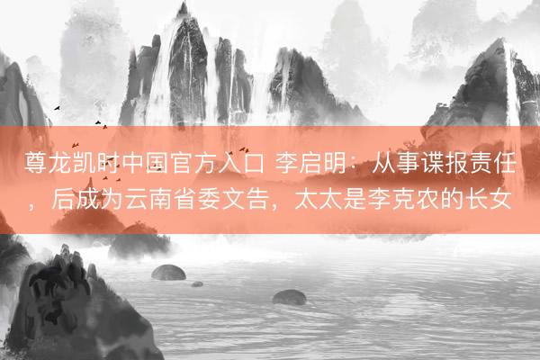 尊龙凯时中国官方入口 李启明:从事谍报责任,后成为云南省委文告,太太是李克农的长女