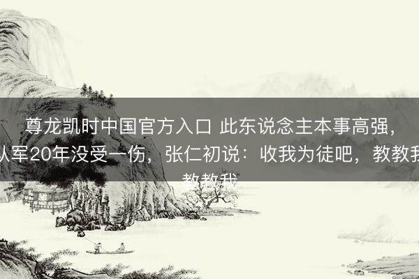 尊龙凯时中国官方入口 此东说念主本事高强，从军20年没受一伤，张仁初说：收我为徒吧，教教我