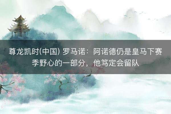尊龙凯时(中国) 罗马诺：阿诺德仍是皇马下赛季野心的一部分，他笃定会留队
