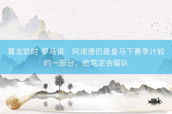 尊龙凯时 罗马诺：阿诺德仍是皇马下赛季计较的一部分，他笃定会留队