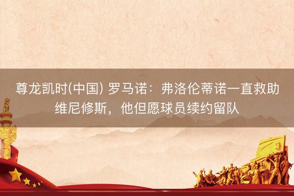 尊龙凯时(中国) 罗马诺：弗洛伦蒂诺一直救助维尼修斯，他但愿球员续约留队