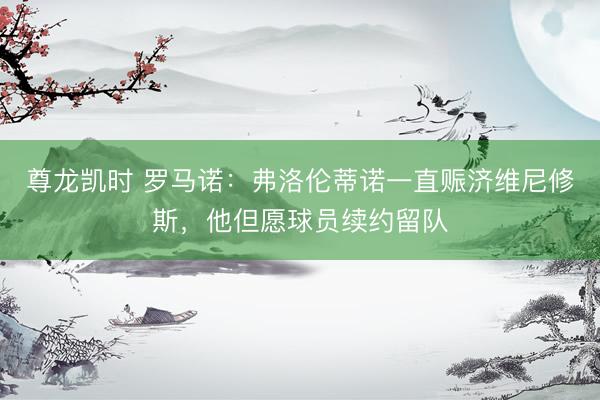 尊龙凯时 罗马诺：弗洛伦蒂诺一直赈济维尼修斯，他但愿球员续约留队