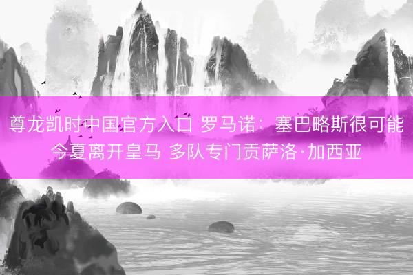 尊龙凯时中国官方入口 罗马诺：塞巴略斯很可能今夏离开皇马 多队专门贡萨洛·加西亚