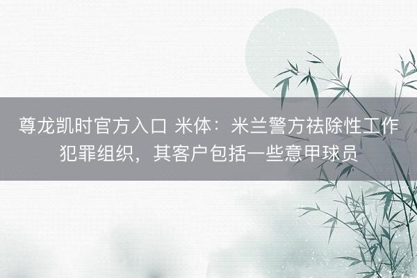 尊龙凯时官方入口 米体：米兰警方祛除性工作犯罪组织，其客户包括一些意甲球员