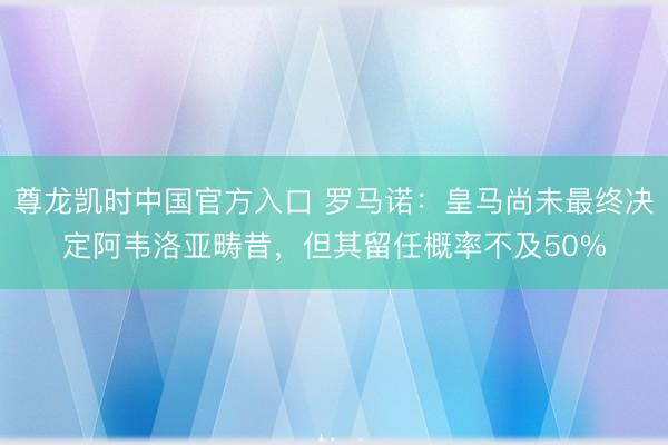 尊龙凯时中国官方入口 罗马诺：皇马尚未最终决定阿韦洛亚畴昔，但其留任概率不及50%