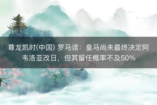 尊龙凯时(中国) 罗马诺：皇马尚未最终决定阿韦洛亚改日，但其留任概率不及50%