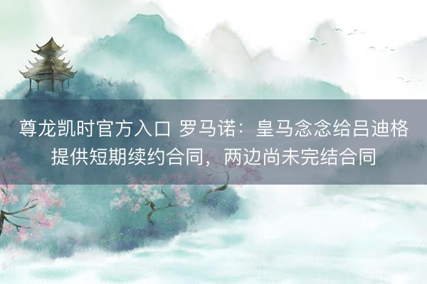 尊龙凯时官方入口 罗马诺：皇马念念给吕迪格提供短期续约合同，两边尚未完结合同