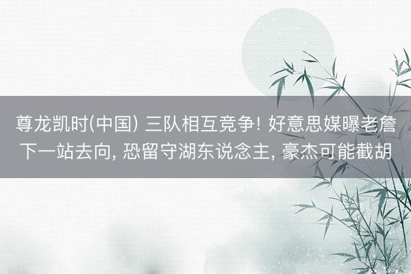 尊龙凯时(中国) 三队相互竞争! 好意思媒曝老詹下一站去向， 恐留守湖东说念主， 豪杰可能截胡