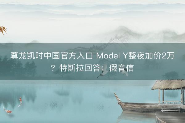 尊龙凯时中国官方入口 Model Y整夜加价2万？特斯拉回答：假音信