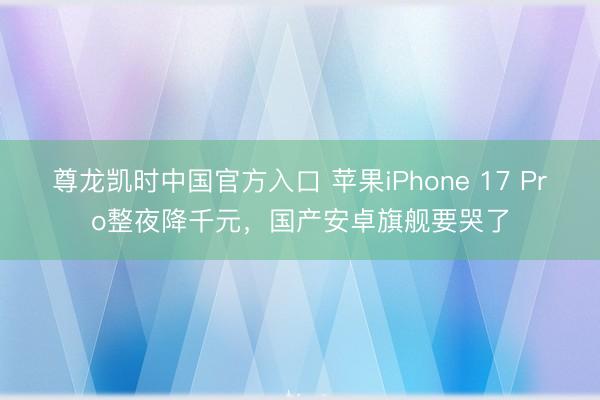 尊龙凯时中国官方入口 苹果iPhone 17 Pro整夜降千元，国产安卓旗舰要哭了