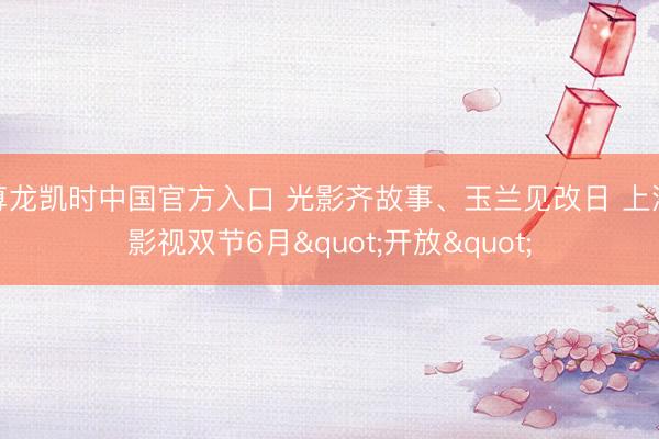 尊龙凯时中国官方入口 光影齐故事、玉兰见改日 上海影视双节6月"开放"