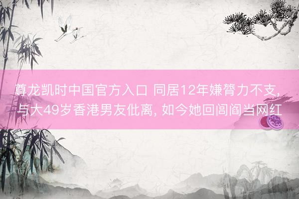 尊龙凯时中国官方入口 同居12年嫌膂力不支, 与大49岁香港男友仳离, 如今她回闾阎当网红