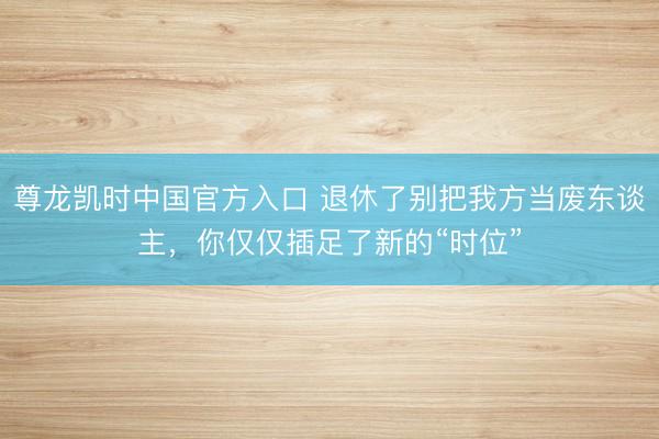 尊龙凯时中国官方入口 退休了别把我方当废东谈主，你仅仅插足了新的“时位”