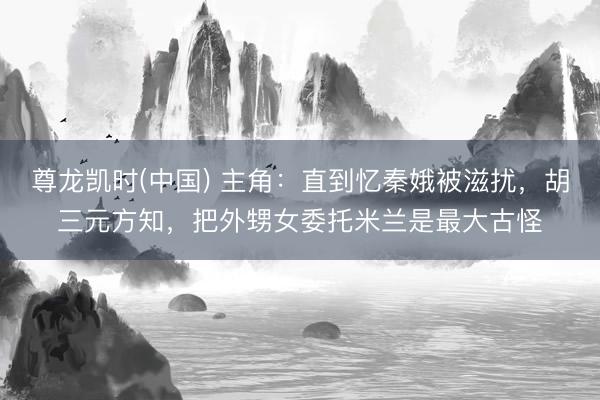 尊龙凯时(中国) 主角：直到忆秦娥被滋扰，胡三元方知，把外甥女委托米兰是最大古怪