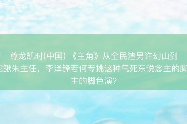 尊龙凯时(中国) 《主角》从全民渣男许幻山到职场泥鳅朱主任，李泽锋若何专挑这种气死东说念主的脚色演？