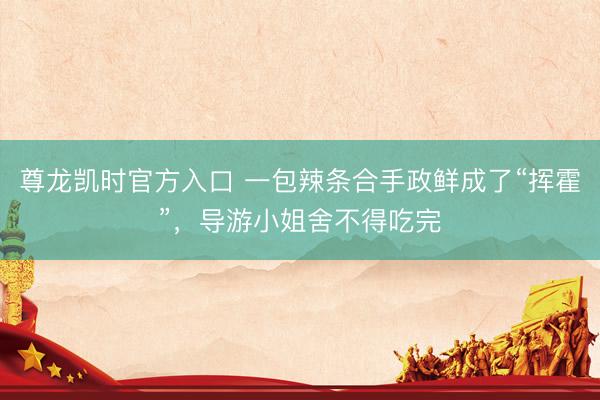 尊龙凯时官方入口 一包辣条合手政鲜成了“挥霍”，导游小姐舍不得吃完