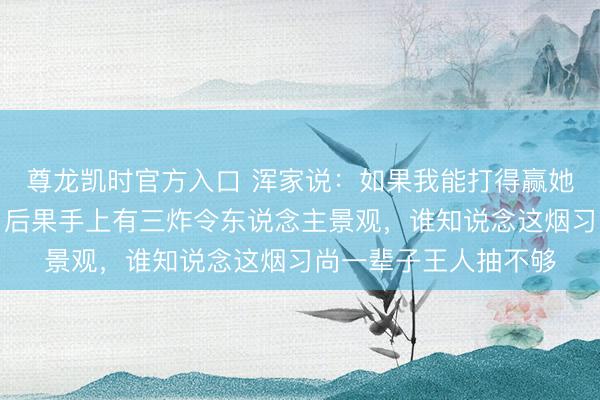 尊龙凯时官方入口 浑家说：如果我能打得赢她，就下去给我买烟，后果手上有三炸令东说念主景观，谁知说念这烟习尚一辈子王人抽不够
