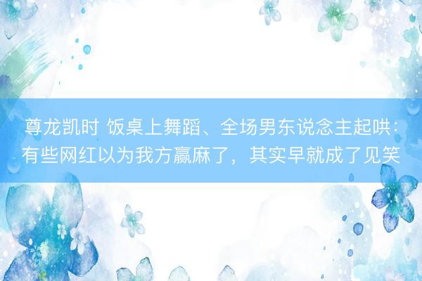 尊龙凯时 饭桌上舞蹈、全场男东说念主起哄：有些网红以为我方赢麻了，其实早就成了见笑