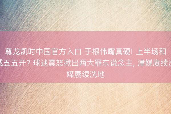 尊龙凯时中国官方入口 于根伟嘴真硬! 上半场和蓉城五五开? 球迷震怒揪出两大罪东说念主， 津媒赓续洗地