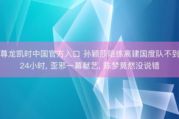 尊龙凯时中国官方入口 孙颖莎陪练离建国度队不到24小时， 歪邪一幕献艺， 陈梦竟然没说错