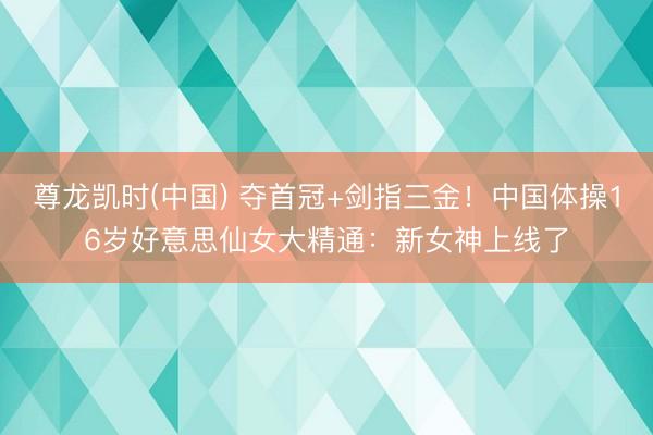尊龙凯时(中国) 夺首冠+剑指三金！中国体操16岁好意思仙女大精通：新女神上线了