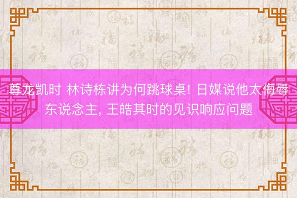 尊龙凯时 林诗栋讲为何跳球桌! 日媒说他太侮辱东说念主， 王皓其时的见识响应问题