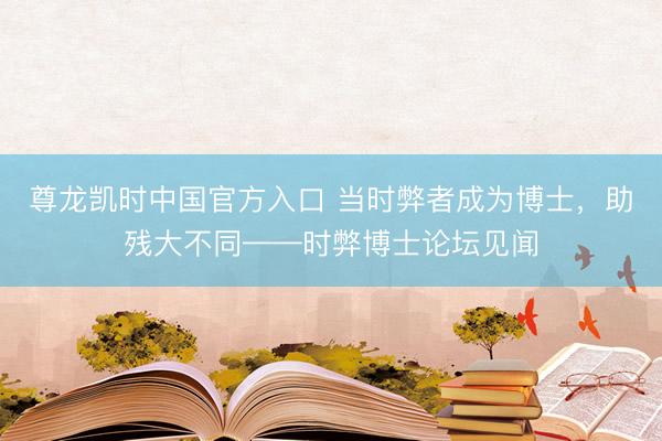 尊龙凯时中国官方入口 当时弊者成为博士，助残大不同——时弊博士论坛见闻