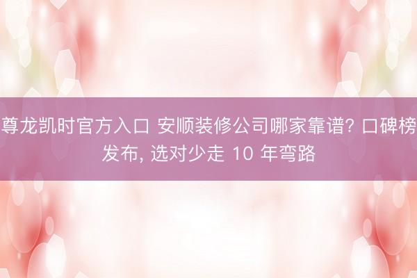 尊龙凯时官方入口 安顺装修公司哪家靠谱? 口碑榜发布, 选对少走 10 年弯路