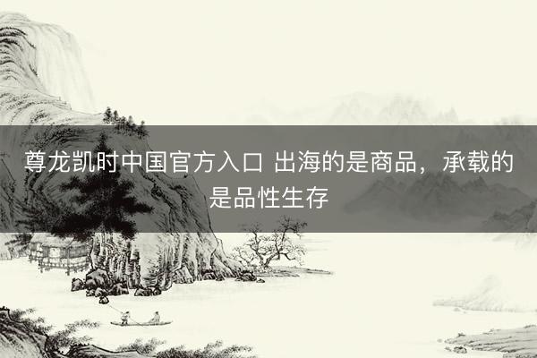 尊龙凯时中国官方入口 出海的是商品，承载的是品性生存