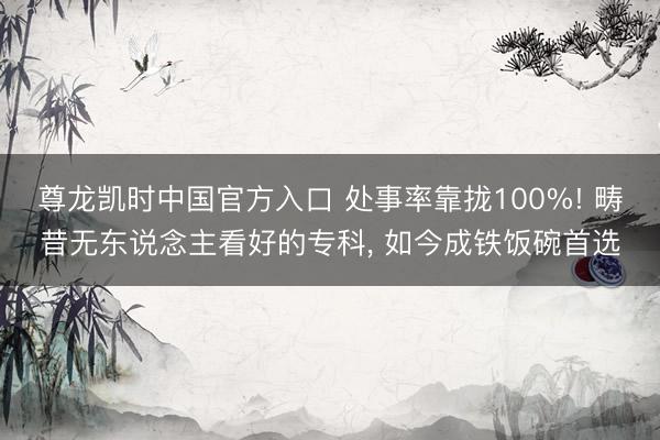 尊龙凯时中国官方入口 处事率靠拢100%! 畴昔无东说念主看好的专科, 如今成铁饭碗首选