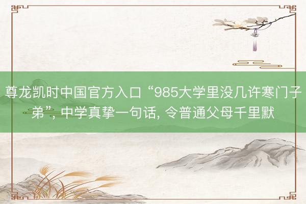 尊龙凯时中国官方入口 “985大学里没几许寒门子弟”， 中学真挚一句话， 令普通父母千里默