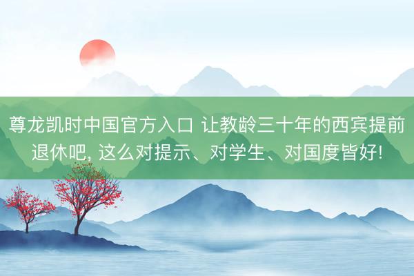 尊龙凯时中国官方入口 让教龄三十年的西宾提前退休吧， 这么对提示、对学生、对国度皆好!