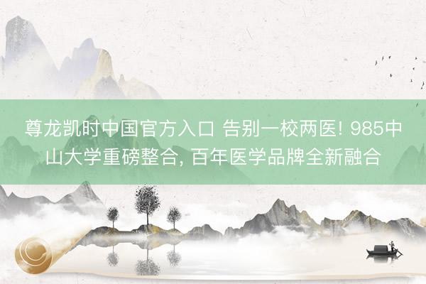 尊龙凯时中国官方入口 告别一校两医! 985中山大学重磅整合， 百年医学品牌全新融合