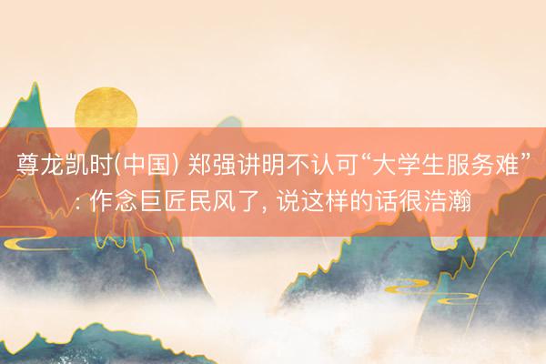 尊龙凯时(中国) 郑强讲明不认可“大学生服务难”: 作念巨匠民风了， 说这样的话很浩瀚