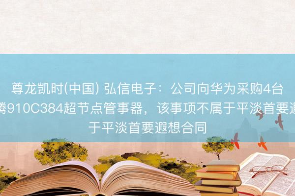 尊龙凯时(中国) 弘信电子:公司向华为采购4台华为昇腾910C384超节点管事器,该事项不属于平淡首要遐想合同