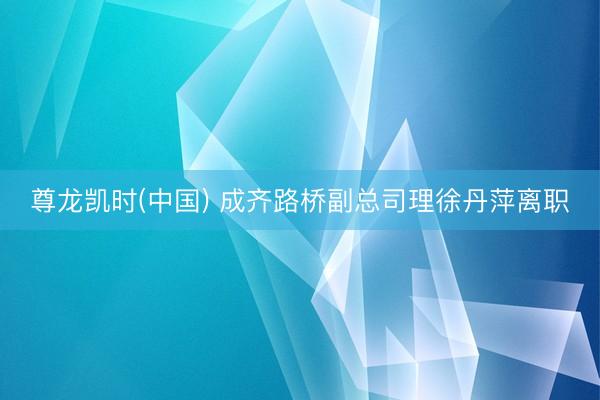 尊龙凯时(中国) 成齐路桥副总司理徐丹萍离职