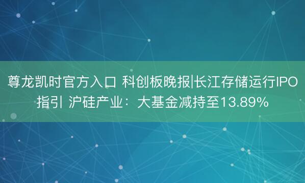 尊龙凯时官方入口 科创板晚报|长江存储运行IPO指引 沪硅产业:大基金减持至13.89%