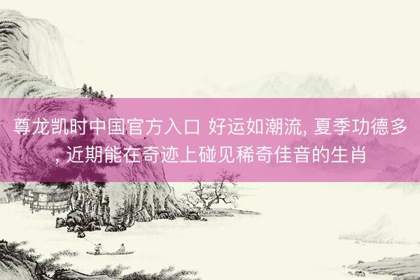 尊龙凯时中国官方入口 好运如潮流, 夏季功德多, 近期能在奇迹上碰见稀奇佳音的生肖