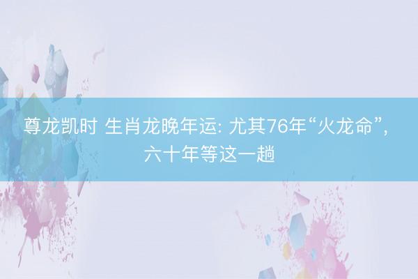 尊龙凯时 生肖龙晚年运: 尤其76年“火龙命”， 六十年等这一趟