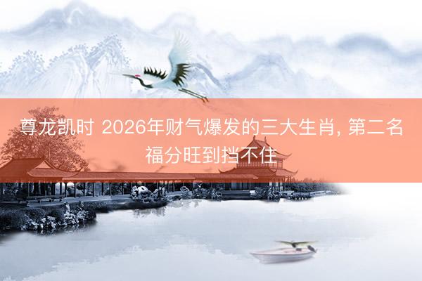 尊龙凯时 2026年财气爆发的三大生肖, 第二名福分旺到挡不住