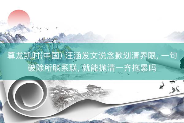 尊龙凯时(中国) 汪涵发文说念歉划清界限， 一句破除所联系联， 就能抛清一齐拖累吗