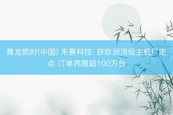 尊龙凯时(中国) 禾赛科技: 获欧洲顶级主机厂定点 订单界限超100万台
