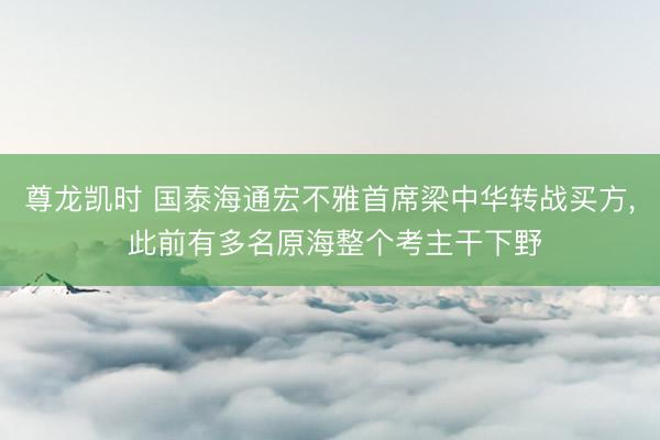 尊龙凯时 国泰海通宏不雅首席梁中华转战买方， 此前有多名原海整个考主干下野
